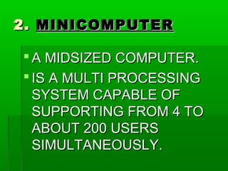 2.2. MINICOMPUTERMINICOMPUTER
 A MIDSIZED COMPUTER.A MIDSIZED COMPUTER.
 IS A MULTI PROCESSINGIS A MULTI PROCESSING
SYSTEM CAPABLE OFSYSTEM CAPABLE OF
SUPPORTING FROM 4 TOSUPPORTING FROM 4 TO
ABOUT 200 USERSABOUT 200 USERS
SIMULTANEOUSLY.SIMULTANEOUSLY.
 