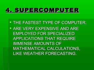 4. SUPERCOMPUTER4. SUPERCOMPUTER
 THE FASTEST TYPE OF COMPUTER.THE FASTEST TYPE OF COMPUTER.
 ARE VERY EXPENSIVE AND AREARE VERY EXPENSIVE AND ARE
EMPLOYED FOR SPECIALIZEDEMPLOYED FOR SPECIALIZED
APPLICATIONS THAT REQUIREAPPLICATIONS THAT REQUIRE
IMMENSE AMOUNTS OFIMMENSE AMOUNTS OF
MATHEMATICAL CALCULATIONS,MATHEMATICAL CALCULATIONS,
LIKE WEATHER FORECASTING.LIKE WEATHER FORECASTING.
 
