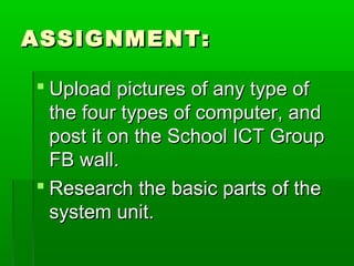 ASSIGNMENT:ASSIGNMENT:
 Upload pictures of any type ofUpload pictures of any type of
the four types of computer, andthe four types of computer, and
post it on the School ICT Grouppost it on the School ICT Group
FB wall.FB wall.
 Research the basic parts of theResearch the basic parts of the
system unit.system unit.
 