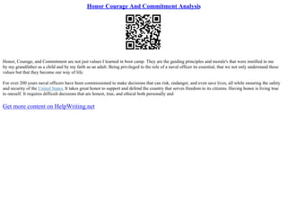 Honor Courage And Commitment Analysis
Honor, Courage, and Commitment are not just values I learned in boot camp. They are the guiding principles and morale's that were instilled in me
by my grandfather as a child and by my faith as an adult. Being privileged to the role of a naval officer its essential, that we not only understand these
values but that they become our way of life.
For over 200 years naval officers have been commissioned to make decisions that can risk, endanger, and even save lives, all while ensuring the safety
and security of the United States. It takes great honor to support and defend the country that serves freedom to its citizens. Having honor is living true
to oneself. It requires difficult decisions that are honest, true, and ethical both personally and
Get more content on HelpWriting.net
 