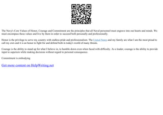 The Navy's Core Values of Honor, Courage and Commitment are the principles that all Naval personnel must engrave into our hearts and minds. We
must encompass these values and live by them in order to succeed both personally and professionally.
Honor is the privilege to serve my country with endless pride and professionalism. The United States and my family are what I am the most proud to
call my own and it is an honor to fight for and defend both in today's world of many threats.
Courage is the ability to stand up for what I believe in, to humble down even when faced with difficulty. As a leader, courage is the ability to provide
input to superiors while making decisions without regard to personal consequence.
Commitment is embodying
Get more content on HelpWriting.net
 