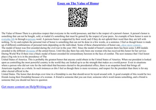 Essay on The Value of Honor
The Value of Honor There is a priceless respect that everyone in the world possesses, and that is the respect of a person's honor. A person's honor is
something that can not be bought, sold, or traded it's something that must be gained by the respect of your peers. An example of how honor is seen in
everyday life in through a persons word. A persons honor is supported by their word, and if they do not uphold their word then they are left with
nothing. To try and explain the personal trait of honor is something that can not be done in a few words, or a sentence. I feel as though honor is made
up of different combinations of personal traits depending on the individual. Some of these characteristics of honor can...show more content...
The medal of honor was first awarded during the civil war in the year 1861. Since the medal of honor's creation there has been some 3,400 medals
awarded to the different divisions of the armed forces. Until this day there has only been one woman who has received this honor for her service.
During World War II there was a black medal of honor awarded for extraordinary heroism in the face of combat. The next instance that I feel honor
plays a big role in is in the presidency of The
United States of America. This is probably the greatest honor that anyone could obtain in the United States of America. When our president is looked
upon as controlling the most powerful country in the world they are looked up to as the strength that makes us a world power. Even in situations
where a person who did not vote for the individual that becomes elected to the presidential office, there is an unspoken bond that brings all
Americans together as a whole. In such instances as this I feel as though there is more reverence, and respect for the president than there is for any
other elected official in the
United States. The honor that develops over time in a friendship is one that should never be toyed around with. A good example of this would be two
friends losing their friendship because of a woman. A friend is someone that you can trust, someone who's word means something, and a friend is
someone that you should not have to question
Get more content on HelpWriting.net
 