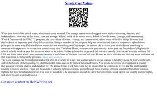Njrotc Core Values
When you think of the united states, what words come to mind. The average person would suggest words such as diversity, freedom, and
independence. However, in this sense, I am not average. When I think of the united states, I think of words honor, courage, and commitment.
When I first entered the NJROTC program, the core values of honor, courage, and commitment, where some of the first things I learned and
they've been an important part of my life ever since. Being a member of this program help me to understand that as a response to uphold these
principles in some way. The word honor means to view something with high respect or esteem. As a citizen, you should honor something or
someone who represents or serves your country every day. You show Honor, or respect for your country, when you say the pledge of allegiance in
school or hold the door open for a veteran when out in public. Before joining this program I did not have a really clear idea of what the military did.
I did not think twice when I saw someone wearing a world war or Vietnam veterans ball cap. I knew we had a military and that they wore uniforms but
that was about it. Being in the program...show more content...
The word courage can be interpreted and acted upon In a variety of ways. The average citizen shows courage when they speak for their own beliefs
and/or the beliefs of their country, by challenging the status quo, or by joining the armed forces. You should never live in or represent a country
that you can not have pride in and stand up for. Our armed forces work hard every day to ensure that we continue to live in the free and liberated
country we know and love. There are thousands of soldiers fighting overseas, going through basic training, or being separated from their families,
fighting for their beliefs and ours too. The least we could do is be courageous enough to carry the home front, speak up for our country and our rights,
and allow no one to degrade us as a
Get more content on HelpWriting.net
 