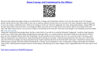 Honor Courage And Commitment In The Military
My time in the military has taught a thing or two about Honor, Courage, and Commitment. I believe it ties into the results of my VIA character
profile, and the top five that I chose really is who I am as a person, and how I always strive for every day. Ever since I decided to sign my life away
to serve my country, it definitely took a whole lot of courage or in this case "bravery" apparently one of my strong characteristics. August 2004 was
the date when I had to learn to be brave; even though my father was in the service at the time he never told me what it was all about to be in his
shoes. My father always told me "son you have to figure it out and find out for yourself", at the time I just thought it was something secret he couldn't
tell...show more content...
Things that I really had no knowledge about, but like a robot I did as I was told. So it would be fitting that "Judgement" would be a high character
point for me. I really had to think things through before I acted upon them, or it would sometimes come back to bight me in the long run. When I
got to my first command I did not learn what "leadership" was till I actually strived to become one. For over a year and a half I was always just a
follower, doing what I was told and never really branching off or blazing my own path. I achieved many promotions since then, now I don't know
who said it first but my higher ups always preached saying "leaders lead from the front not from the back" and I agree. I learned how interact with
different types of people with many different backgrounds, so having "social intelligence" is key to being able to engage with people from different
walks of life. I had learned how people reacted to certain things I said allowing me to make changes in how I approached them with issues and or work
related
Get more content on HelpWriting.net
 