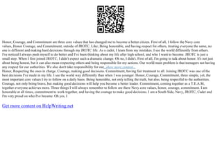 Honor, Courage, and Commitment are three core values that has changed me to become a better citizen. First of all, I follow the Navy core
values, Honor Courage, and Commitment, outside of JROTC. Like; Being honorable, and having respect for others, treating everyone the same, no
one is different and making hard decisions through my JROTC life. As a cadet, I learn from my mistakes. I see the world differently from others.
I've noticed I always push myself to do better and I've been thinking about my life after high school, and who I want to become. JROTC is just a
small step. When I first joined JROTC, I didn't expect such a dramatic change. Oh no, I didn't. First of all, I'm going to talk about honor. It's not just
about being honest, but it can also mean respecting others and being responsible for my actions. Our world main problem is that teenagers not having
any respect for our authorities. We also don't take responsibility for our...show more content...
Honor, Respecting the ones in charge. Courage, making good decisions. Commitment, having fair treatment to all. Joining JROTC was one of the
best decisions I've made in my life. I see the world way differently than when I was younger. Honor, Courage, Commitment, three simple, yet, the
most important core values I try to follow on a daily basis. Being honorable, not only telling the truth, but also, being respectful to the authorities.
Courage, not only being brave, but making good decisions will help you become a better leader. Commitment, coming together as a T.E.A.M,
together everyone achieves more. Three things I will always remember to follow are there Navy core values, honor, courage, commitment. I am
honorable at all times, commitment to work together, and having the courage to make good decisions. I am a South Side, Navy, JROTC, Cadet and
I'm very proud on who I've became. Oh yes, I
Get more content on HelpWriting.net
 