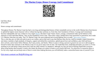 The Marine Corps: Honor Courage And Commitment
Cpl Ortiz, Bryar
28 Jul 2015
Honor courage and commitment
Throughout History The Marine Corps has had a very long and distinguished history of their remarkable service to the world. Marines have been known
to uphold the highest moral character with or without having their uniforms on. From that, their foundation of Honor, Courage and Commitment
becomes indisputable and very evident in every single Marine.The three Corps Values: honor, courage, commitment make up the bedrock of the
character of each individual Marine. They are the foundation of his Corps. These three values, handed down from generation to generation, have made
U.S. Marines what they are today. The U.S. Marine Corps: the most respected and revered fighting force on earth....show more content...
This is why they give us little red cards to put in our wallets, and on that card it says that Marines obey the law, lead by example, respect themselves
and others, maintain a high standards of integrity, support and defend the constitution, uphold special trust and confidence, pace faith and honor
above all else, and to honor fellow Marines, the Corps,country, and family. When it comes to being a person in general one can never add enough to
himself to better their character in the Marine Corps we are given many tools for that. The leadership traits, leadership principles you name it, if it has
anything to do with being a better person the Corps has either started it or adopted it. although you may get tired of hearing stupid little acronyms
about tying buckles there actually is truth to the matter the things set in place to better us are exactly that tools. You dont have to memorize them or
live by every single one just keep some of them in mind when making decisions you will definitely make a somewhat honest man of yourself if you
Get more content on HelpWriting.net
 