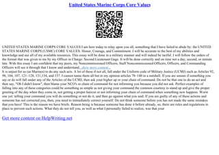 United States Marine Corps Core Values
UNITED STATES MARINE CORPS CORE VALUES I am here today to relay upon you all, something that I have failed to abide by: the UNITED
STATES MARINE CORPS (USMC) CORE VALUES: Honor, Courage, and Commitment. I will be accurate to the best of my abilities and
knowledge and use all of my available resources. This essay will be done in a military manner and will indeed be tactful. I will follow the orders of
the format that was given to me by my Officer in Charge: Second Lieutenant Gage. It will be done correctly and on time not a day, second, or minute
late. With this essay I am confident that my peers, my Noncommissioned Officers, Staff Noncommissioned Officers, Officers, and Commanding
Officers will see it through that I know and understand...show more content...
It is unjust for us (as Marines) to do any such acts. A lot of these if not all, fall under the Uniform code of Military Justice (UCMJ) such as Articles 92,
98, 104, 107, 121–128, 131,134, and 137. I cannot name them all but in my opinion articles 78–140 in a nutshell. If you are unsure if something you
say or do will fall under any of the Articles of the UCMJ, then ask your higher up or your chain of command. Do not be that one to do an act and
then say, "Oh I didn't know", then blame your NCO's or chain of command for not informing you because you did not ask. Perfect examples of
falling into any of these categories could be something as simple as not giving your command the common courtesy to stand up and give the proper
greeting of the day when they come in, not getting a proper haircut or not informing your chain of command when something new happens. Worst
one yet: telling your command you will do something or not do it, and then go against what you said. If you are guilty of any of these actions and
someone has not corrected you, then, you need to immediately correct yourself. Do not think someone before you has not made the same mistakes
that you have! This is the reason we have briefs. Reason being is because someone has done it before already, so, there are rules and regulations in
place to prevent such actions. What they do not tell you, as well as what I personally failed to realize, was that your
Get more content on HelpWriting.net
 