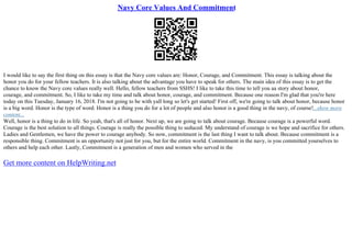 Navy Core Values And Commitment
I would like to say the first thing on this essay is that the Navy core values are: Honor, Courage, and Commitment. This essay is talking about the
honor you do for your fellow teachers. It is also talking about the advantage you have to speak for others. The main idea of this essay is to get the
chance to know the Navy core values really well. Hello, fellow teachers from SSHS! I like to take this time to tell you aa story about honor,
courage, and commitment. So, I like to take my time and talk about honor, courage, and commitment. Because one reason I'm glad that you're here
today on this Tuesday, January 16, 2018. I'm not going to be with yall long so let's get started! First off, we're going to talk about honor, because honor
is a big word. Honor is the type of word. Honor is a thing you do for a lot of people and also honor is a good thing in the navy, of course!...show more
content...
Well, honor is a thing to do in life. So yeah, that's all of honor. Next up, we are going to talk about courage. Because courage is a powerful word.
Courage is the best solution to all things. Courage is really the possible thing to seduced. My understand of courage is we hope and sacrifice for others.
Ladies and Gentlemen, we have the power to courage anybody. So now, commitment is the last thing I want to talk about. Because commitment is a
responsible thing. Commitment is an opportunity not just for you, but for the entire world. Commitment in the navy, is you committed yourselves to
others and help each other. Lastly, Commitment is a generation of men and women who served in the
Get more content on HelpWriting.net
 