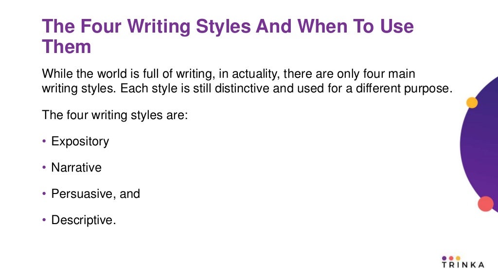 The Four Writing Styles And When To Use
Them
While the world is full of writing, in actuality, there are only four main
writing styles. Each style is still distinctive and used for a different purpose.
The four writing styles are:
• Expository
• Narrative
• Persuasive, and
• Descriptive.
 