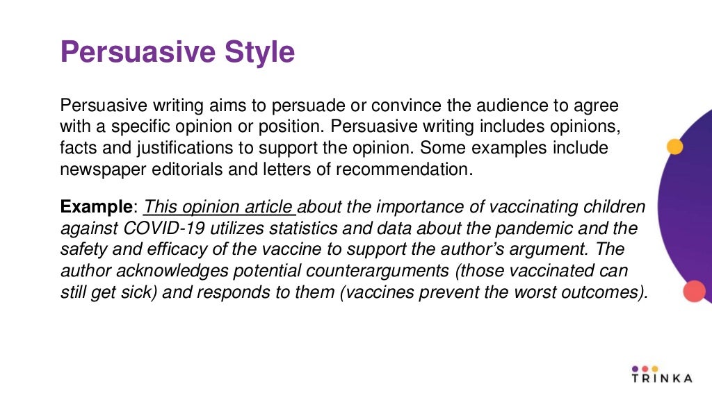Persuasive Style
Persuasive writing aims to persuade or convince the audience to agree
with a specific opinion or position. Persuasive writing includes opinions,
facts and justifications to support the opinion. Some examples include
newspaper editorials and letters of recommendation.
Example: This opinion article about the importance of vaccinating children
against COVID-19 utilizes statistics and data about the pandemic and the
safety and efficacy of the vaccine to support the author’s argument. The
author acknowledges potential counterarguments (those vaccinated can
still get sick) and responds to them (vaccines prevent the worst outcomes).
 
