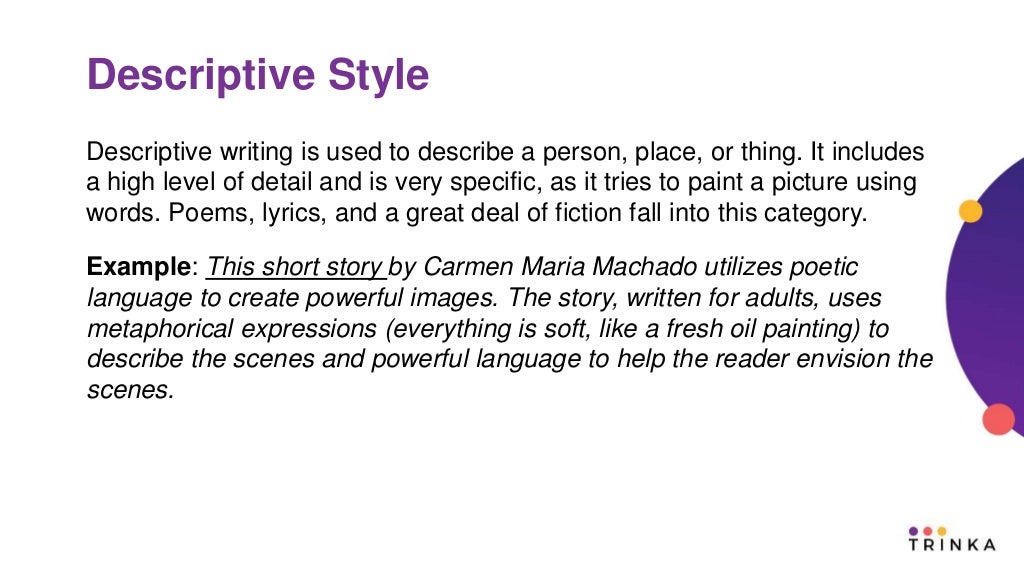 Descriptive Style
Descriptive writing is used to describe a person, place, or thing. It includes
a high level of detail and is very specific, as it tries to paint a picture using
words. Poems, lyrics, and a great deal of fiction fall into this category.
Example: This short story by Carmen Maria Machado utilizes poetic
language to create powerful images. The story, written for adults, uses
metaphorical expressions (everything is soft, like a fresh oil painting) to
describe the scenes and powerful language to help the reader envision the
scenes.
 