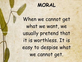 MORAL When we cannot get what we want, we usually pretend that it is worthless. It is easy to despise what we cannot get. 