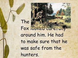 The  Fox looked carefully around him. He had to make sure that he was safe from the hunters. 