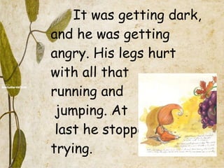 It was getting dark, and he was getting angry. His legs hurt with all that  running and  jumping. At  last he stopped  trying. 