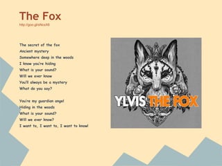 The secret of the fox
Ancient mystery
Somewhere deep in the woods
I know you’re hiding
What is your sound?
Will we ever know
You’ll always be a mystery
What do you say?
You’re my guardian angel
Hiding in the woods
What is your sound?
Will we ever know?
I want to, I want to, I want to know!
The Fox
http://goo.gl/sNcsX6
 