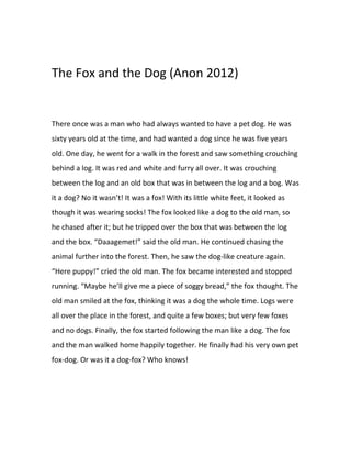 The Fox and the Dog (Anon 2012)
There once was a man who had always wanted to have a pet dog. He was
sixty years old at the time, and had wanted a dog since he was five years
old. One day, he went for a walk in the forest and saw something crouching
behind a log. It was red and white and furry all over. It was crouching
between the log and an old box that was in between the log and a bog. Was
it a dog? No it wasn’t! It was a fox! With its little white feet, it looked as
though it was wearing socks! The fox looked like a dog to the old man, so
he chased after it; but he tripped over the box that was between the log
and the box. “Daaagemet!” said the old man. He continued chasing the
animal further into the forest. Then, he saw the dog-like creature again.
“Here puppy!” cried the old man. The fox became interested and stopped
running. “Maybe he’ll give me a piece of soggy bread,” the fox thought. The
old man smiled at the fox, thinking it was a dog the whole time. Logs were
all over the place in the forest, and quite a few boxes; but very few foxes
and no dogs. Finally, the fox started following the man like a dog. The fox
and the man walked home happily together. He finally had his very own pet
fox-dog. Or was it a dog-fox? Who knows!
 