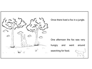 Once there lived a fox in a jungle.
One afternoon the fox was very
hungry and went around
searching for food.
 