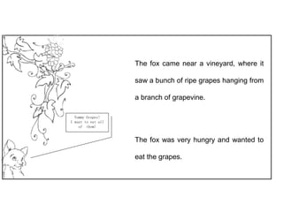 The fox came near a vineyard, where it
saw a bunch of ripe grapes hanging from
a branch of grapevine.
The fox was very hungry and wanted to
eat the grapes.
Yummy Grapes!
I want to eat all
of them!
 