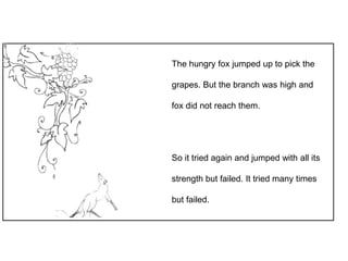 The hungry fox jumped up to pick the
grapes. But the branch was high and
fox did not reach them.
So it tried again and jumped with all its
strength but failed. It tried many times
but failed.
 