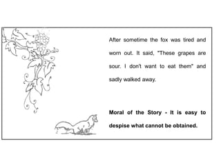 After sometime the fox was tired and
worn out. It said, "These grapes are
sour. I don't want to eat them" and
sadly walked away.
Moral of the Story - It is easy to
despise what cannot be obtained.
 