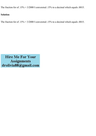 The fraction for of .15% = 3/2000 I convereted .15% to a decimal which equals .0015.
Solution
The fraction for of .15% = 3/2000 I convereted .15% to a decimal which equals .0015.
 
