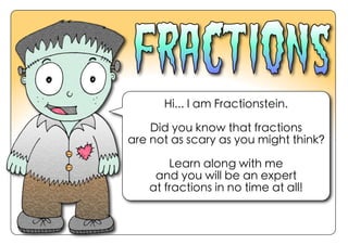 Hi... I am Fractionstein.
Did you know that fractions
are not as scary as you might think?
Learn along with me
and you will be an expert
at fractions in no time at all!
 