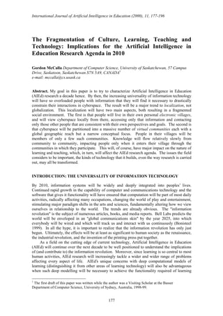 International Journal of Artificial Intelligence in Education (2000), 11, 177-196
177
The Fragmentation of Culture, Learning, Teaching and
Technology: Implications for the Artificial Intelligence in
Education Research Agenda in 2010
Gordon McCalla Department of Computer Science, University of Saskatchewan, 57 Campus
Drive, Saskatoon, Saskatchewan S7N 5A9, CANADA1
e-mail: mccalla@cs.usask.ca
Abstract. My goal in this paper is to try to characterize Artificial Intelligence in Education
(AIEd) research a decade hence. By then, the increasing universality of information technology
will have so overloaded people with information that they will find it necessary to drastically
constrain their interactions in cyberspace. The result will be a major trend to localization, not
globalization. This localization will have two main aspects, both resulting in a fragmented
social environment. The first is that people will live in their own personal electronic villages,
and will view cyberspace locally from there, accessing only that information and contacting
only those other people that are consistent with their own perspectives and goals. The second is
that cyberspace will be partitioned into a massive number of virtual communities each with a
global geographic reach but a narrow conceptual focus. People in their villages will be
members of only a few such communities. Knowledge will flow relatively slowly from
community to community, impacting people only when it enters their village through the
communities in which they participate. This will, of course, have major impact on the nature of
learning and teaching, which, in turn, will affect the AIEd research agenda. The issues the field
considers to be important, the kinds of technology that it builds, even the way research is carried
out, may all be transformed.
INTRODUCTION: THE UNIVERSALITY OF INFORMATION TECHNOLOGY
By 2010, information systems will be widely and deeply integrated into peoples’ lives.
Continued rapid growth in the capability of computer and communications technology and the
software that gives it functionality will have ensured that computation will be part of most daily
activities, radically affecting many occupations, changing the world of play and entertainment,
stimulating major paradigm shifts in the arts and sciences, fundamentally altering how we view
ourselves in relationship to the world. The trends are already obvious. The "information
revolution" is the subject of numerous articles, books, and media reports. Bell Labs predicts the
world will be enveloped in an "global communications skin" by the year 2025, into which
everybody will be wired and which will track us and interact with us continuously (Bonisteel
1999). In all the hype, it is important to realize that the information revolution has only just
begun. Ultimately, the effects will be at least as significant to human society as the renaissance,
the industrial revolution, and the invention of the printing press put together.
As a field on the cutting edge of current technology, Artificial Intelligence in Education
(AIEd) will continue over the next decade to be well positioned to understand the implications
of (and contribute to) the information revolution. Moreover, since learning is so central to most
human activities, AIEd research will increasingly tackle a wider and wider range of problems
affecting every aspect of life. AIEd’s unique concerns with deep computational models of
learning (distinguishing it from other areas of learning technology) will also be advantageous
when such deep modelling will be necessary to achieve the functionality required of learning
1
The first draft of this paper was written while the author was a Visiting Scholar at the Basser
Department of Computer Science, University of Sydney, Australia, 1998-99.
 