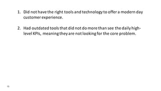 13
1. Did not have the right tools and technology to offer a modern day
customer experience.
2. Had outdated tools that did not do more than see the daily high-
level KPIs, meaning they are not looking for the core problem.
 
