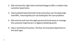 15
1. Did not have the right tools and technology to offer a modern day
customer experience.
2. Had outdated tools that did not do more than see the daily high-
level KPIs, meaning they are not looking for the core problem.
3. Did not hire and train the right personnel to discover or manage
the customer experience in a digital marketing world.
4. Had a mentality of inaction. The fear of innovation kept them in
the dark ages.
 
