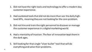 16
1. Did not have the right tools and technology to offer a modern day
customer experience.
2. Had outdated tools that did not do more than see the daily high-
level KPIs, meaning they are not looking for the core problem.
3. Did not hire and train the right personnel to discover or manage
the customer experience in a digital marketing world.
4. Had a mentality of inaction. The fear of innovation kept them in
the dark ages.
5. Still looking for that single ”silver bullet” tool that will do
everything and solve their problems.
 