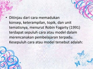 • Ditinjau dari cara memadukan
  konsep, keterampilan, topik, dan unit
  tematisnya, menurut Robin Fogarty (1991)
  terdapat sepuluh cara atau model dalam
  merencanakan pembelajaran terpadu.
  Kesepuluh cara atau model tersebut adalah:
 