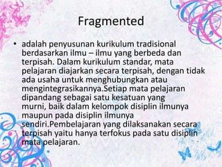 Fragmented
• adalah penyusunan kurikulum tradisional
  berdasarkan ilmu – ilmu yang berbeda dan
  terpisah. Dalam kurikulum standar, mata
  pelajaran diajarkan secara terpisah, dengan tidak
  ada usaha untuk menghubungkan atau
  mengintegrasikannya.Setiap mata pelajaran
  dipandang sebagai satu kesatuan yang
  murni, baik dalam kelompok disiplin ilmunya
  maupun pada disiplin ilmunya
  sendiri.Pembelajaran yang dilaksanakan secara
  terpisah yaitu hanya terfokus pada satu disiplin
  mata pelajaran.
 