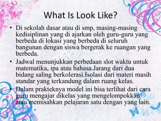 What Is Look Like?
• Di sekolah dasar atau di smp, masing-masing
  kedisiplinan yang di ajarkan oleh guru-guru yang
  berbeda di lokasi yang berbeda di seluruh
  bangunan dengan siswa bergerak ke ruangan yang
  berbeda.
• Jadwal menunjukkan perbedaan slot waktu untuk
  matematika, ipa atau bahasa.Jarang dari dua
  bidang saling berkolerasi.Isolasi dari materi masih
  standar yang terkandung dalam ruang kelas.
• Dalam prakteknya model ini bisa terlihat dari cara
  guru mengajar dikelas yang mengelompokkan
  atau memisahkan pelajaran satu dengan yang lain.
 