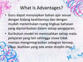 What Is Advantages?
• Guru dapat menyiapkan bahan ajar sesuai
  dengan bidang keahliannya dan dengan
  mudah menentukan ruang lingkup bahasan
  yang diprioritaskan dalam setiap pengajaran.
• Kurikulum model ini memisahkan setiap mata
  pelajaran yang lain sehingga siswa tidak
  mampu mengintegrasikan sebagian konsep,
  sikap, keahlian yang ada antar disiplin ilmu
 