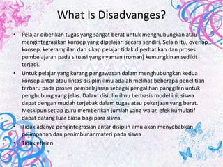 What Is Disadvanges?
• Pelajar diberikan tugas yang sangat berat untuk menghubungkan atau
  mengintegrasikan konsep yang dipelajari secara sendiri. Selain itu, overlap
  konsep, keterampilan dan sikap pelajar tidak diperhatikan dan proses
  pembelajaran pada situasi yang nyaman (roman) kemungkinan sedikit
  terjadi.
• Untuk pelajar yang kurang pengawasan dalam menghubungkan kedua
  konsep antar atau lintas disiplin ilmu adalah melihat beberapa penelitian
  terbaru pada proses pembelajaran sebagai pengalihan panggilan untuk
  penghubung yang jelas. Dalam disiplin ilmu berbasis model ini, siswa
  dapat dengan mudah terjebak dalam tugas atau pekerjaan yang berat.
  Meskipun setiap guru memberikan jumlah yang wajar, efek kumulatif
  dapat datang luar biasa bagi para siswa.
• Tidak adanya pengintegrasian antar disiplin ilmu akan menyebabkan
  pelimpahan dan penimbunanmateri pada siswa
• Tidak efisien
 
