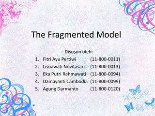 The Fragmented Model
                Disusun oleh:
1.   Fitri Ayu Pertiwi      (11-800-0011)
2.   Lisnawati Novitasari (11-800-0013)
3.   Eka Putri Rahmawati (11-800-0094)
4.   Damayanti Cambodia (11-800-0099)
5.   Agung Darmanto         (11-800-0120)
 