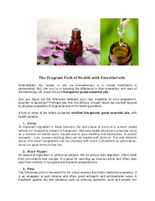 The Fragrant Path of Health with Essential oils 
Undoubtedly, the ‘sense’ of oils via aromatherapy or in herbal treatments is rejuvenating. But, the crux is in knowing the difference in their properties and uses of aromatherapy oils, base oils and therapeutic grade essential oils. 
Can you figure out the difference between your rose essential oil from peppermint, lavender or geranium? Perhaps yes, but, the efficacy of each has to be counted beyond its physical properties of fragrance and on its healing prowess. 
A look at some of the widely accepted certified therapeutic grade essential oils, with health benefits: 
1. Clove: An important ingredient in Asian kitchens, the spicy base of clove oil is a much touted remedy for headaches related to hangovers. Alternate health physicians prescribe clove as a solution for dental pains caused due to gum swelling and toothaches. A natural antiseptic - cuts, scrapes and bug bites can be treated with clove oil. Ear and stomach aches and nasal congestions can be checked with clove. Considered an aphrodisiac, clove is a good stress buster too. 
2. Black Pepper: 
An essential ingredient in almost all recipes, the oil extract aids digestion, offers relief from convulsions and cramps. It is good for warming up muscles joints and offers pain relief from arthritis. It has good anti-bacterial properties too. 
3. Pine: 
The Christmas pine is harvested for its’ sharp needles that holds medicinal properties. It is an analgesic or pain reliever and offers good antiseptic and anti-bacterial cures. A treatment against dry skin diseases such as eczema, psoriasis, acne and pimple can  