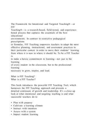 The Framework for Intentional and Targeted Teaching® —or
FIT
Teaching®—is a research-based, field-tested, and experience-
honed process that captures the essentials of the best
educational
environments. In contrast to restrictive pedagogical
prescriptions
or formulas, FIT Teaching empowers teachers to adapt the most
effective planning, instructional, and assessment practices to
their particular context in order to move their students’ learning
from where it is now to where it should be. To be a FIT Teacher
is
to make a heroic commitment to learning—not just to the
learning
of every student in the classroom, but to the professional
learning
necessary to grow, inspire, and lead.
What is FIT Teaching?
What is a FIT Teacher?
This book introduces the powerful FIT Teaching Tool, which
harnesses the FIT Teaching approach and presents a
detailed continuum of growth and leadership. It’s a close-up
look at what intentional and targeting teaching is and what
successful teachers do to
• Plan with purpose
• Cultivate a learning climate
• Instruct with intention
• Assess with a system
• Impact student learning
 