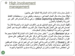  High involvement
management
‫جانبين‬ ‫على‬ ‫العالية‬ ‫المشاركة‬ ‫ذات‬ ‫اإلدارة‬ ‫ممارسات‬ ‫تشمل‬:
‫ا‬‫ال‬‫او‬:‫التقاط‬ ‫ومخططات‬ ، ‫مرن‬ ‫وظيفي‬ ‫ووصف‬ ، ‫الجماعي‬ ‫العمل‬ ‫مثل‬ ‫ممارسات‬
‫األفكار‬(idea capturing schemes)‫من‬ ‫أكبر‬ ‫قدر‬ ‫لضمان‬ ‫وسائل‬ ‫وهي‬ ،
‫والتعاون‬ ‫والفعالية‬ ‫المرونة‬.
‫ا‬‫ا‬‫ثاني‬:‫ا‬ ‫والمعرفة‬ ‫المهارات‬ ‫الكتساب‬ ‫فرص‬ ‫العاملين‬ ‫تمنح‬ ‫التي‬ ‫الممارسات‬‫لالزمة‬
‫معينة‬ ‫بطريقة‬ ‫العمل‬ ‫على‬ ‫قدرتهم‬ ‫لضمان‬.‫نحو‬ ‫الموجه‬ ‫المكثف‬ ‫التدريب‬ ‫مثل‬‫العمل‬
‫المعلومات‬ ‫وتبادل‬ ،‫الوظيفية‬ ‫والمرونة‬ ،‫الجماعي‬.
‫عرفها‬Benson‫واخرون‬”‫مجموعة‬ ‫العالية‬ ‫المشاركة‬ ‫ذات‬ ‫العمل‬ ‫ممارسات‬ ‫تعتبر‬
‫صن‬ ‫على‬ ‫الموظفين‬ ‫قدرة‬ ‫على‬ ‫تركز‬ ‫التي‬ ‫البشرية‬ ‫الموارد‬ ‫ممارسات‬ ‫من‬ ‫محددة‬‫ع‬
‫والوصول‬ ،‫السلطة‬ ،‫القرار‬‫الى‬‫والحوافز‬ ،‫والتدريب‬ ،‫المعلومات‬“
‫اقترح‬Guest‫ان‬‫العمل‬ ‫في‬ ‫والمرونة‬ ‫االلتزام‬‫ادى‬‫الى‬‫الموظ‬ ‫سلوك‬ ‫في‬ ‫تغيرات‬‫فين‬
‫النها‬‫تظهر‬‫مستوايات‬‫سلوكيات‬ ‫واعتماد‬ ‫وااللتزام‬ ‫الدافعية‬ ‫من‬ ‫عالية‬‫افضل‬‫م‬‫يؤدي‬ ‫ما‬
‫الى‬‫مستوى‬ ‫وزيادة‬ ‫الوظيفي‬ ‫والدوران‬ ‫الغياب‬ ‫نسبة‬ ‫انخفاض‬‫االنتاجية‬‫والج‬‫ودة‬
10
 