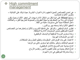  High commitment
management
‫هي‬‫احدى‬‫لمفهوم‬ ‫المميزة‬ ‫الخصائص‬‫ادارة‬‫البشرية‬ ‫الموارد‬.‫التبادل‬ ‫على‬ ‫تؤكد‬ ‫حيث‬‫ية‬–
(‫المتبادل‬ ‫االلتزام‬ ‫تعزيز‬)
‫وصفها‬Wood‫يك‬ ‫بحيث‬ ‫االلتزام‬ ‫تحفيز‬ ‫الى‬ ‫يهدف‬ ‫االدارة‬ ‫اشكال‬ ‫من‬ ‫شكل‬ ‫انها‬ ‫على‬‫ون‬
‫و‬ ،‫للفرد‬ ‫الخارجية‬ ‫والضغوط‬ ‫العقوبات‬ ‫بواسطة‬ ‫فيه‬ ‫التحكم‬ ‫من‬ ‫بدال‬ ‫ذاتي‬ ‫السلوك‬‫العالقات‬
‫الثقة‬ ‫من‬ ‫عالية‬ ‫مستويات‬ ‫على‬ ‫مبنية‬ ‫المنظمة‬ ‫داخل‬.
‫بيير‬ ‫وصفه‬ ‫كما‬ ‫االلتزام‬ ‫لتحقيق‬‫ووالتون‬:
‫وااللتزام‬ ‫التدريب‬ ‫فاعلية‬ ‫على‬ ‫والتركيز‬ ‫الوظيفي‬ ‫السلم‬ ‫تطوير‬‫بإعتبارهما‬‫م‬‫الخصائص‬ ‫ن‬
‫المستويات‬ ‫ضمن‬ ‫للموظفين‬ ‫المميزة‬‫االدارية‬‫المختلفة‬.
‫الوظيفية‬ ‫المرونة‬ ‫مستوى‬ ‫زيادة‬(‫الوظيفي‬ ‫والوصف‬)
‫الهرمية‬ ‫التسلسالت‬ ‫من‬ ‫الحد‬.
‫المشكالت‬ ‫وحل‬ ‫العمل‬ ‫وتنظيم‬ ‫المعلومات‬ ‫لنشر‬ ‫الفرق‬ ‫بناء‬ ‫على‬ ‫االعتماد‬.
‫الرضا‬ ‫من‬ ‫عالي‬ ‫مستوى‬ ‫لها‬ ‫وظائف‬ ‫وتوفير‬ ‫الوظائف‬ ‫تصميم‬
‫التسريح‬ ‫عدم‬ ‫سياسية‬ ‫اتباع‬(‫األمان‬‫الوظيفي‬.)
‫األرباح‬ ‫وتقاسم‬ ‫واألجور‬ ‫التقييم‬ ‫نظام‬ ‫من‬ ‫جديدة‬ ‫اشكال‬ ‫اتباع‬.
‫الجودة‬ ‫إدارة‬ ‫في‬ ‫الموظفين‬ ‫مشاركة‬ ‫زيادة‬.
11
 