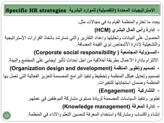 Specific HR strategies ‫المحددة‬ ‫االستراتيجيات‬(‫التفصيلية‬)‫البشرية‬ ‫للموارد‬
‫مثل‬ ‫مجاالت‬ ‫في‬ ‫به‬ ‫القيام‬ ‫المنظمة‬ ‫تعتزم‬ ‫ما‬ ‫يحدد‬:
‫البشري‬ ‫المال‬ ‫رأس‬ ‫إدارة‬(HCM)
‫القرارا‬ ‫باتخاذ‬ ‫تسترشد‬ ‫والتي‬ ‫التقارير‬ ‫وإعداد‬ ‫وتحليلها‬ ‫البيانات‬ ‫على‬ ‫الحصول‬‫اإلستراتيجية‬ ‫ت‬
‫المضافة‬ ‫القيمة‬ ‫ذوي‬ ‫األشخاص‬ ‫إلدارة‬ ‫والتشغيلية‬.
‫المجتمعية‬ ‫المسؤولية‬(Corporate social responsibility )
‫بإدارة‬ ‫االلتزام‬‫االعمال‬‫و‬ ‫المجتمع‬ ‫على‬ ‫إيجابي‬ ‫تأثير‬ ‫إحداث‬ ‫اجل‬ ‫من‬ ‫أخالقية‬ ‫بطريقة‬‫البيئة‬.
‫المنظمة‬ ‫وتطوير‬ ‫تصميم‬(Organization design and development)
‫الفعال‬ ‫لتعزيز‬ ‫المصممة‬ ‫البرامج‬ ‫وتنفيذ‬ ‫وتخطيط‬ ‫المنظمة‬ ‫هيكل‬ ‫وتعديل‬ ‫تصميم‬‫بها‬ ‫تعمل‬ ‫التي‬ ‫ية‬
‫للتغيرات‬ ‫استجابتها‬ ‫وضمان‬ ‫المنظمة‬.
‫التشاركية‬(Engagement)
‫عملهم‬ ‫في‬ ‫الموظفين‬ ‫مشاركة‬ ‫مستوى‬ ‫لزيادة‬ ‫المصممة‬ ‫السياسات‬ ‫وتنفيذ‬ ‫تطوير‬.
‫المعرفة‬ ‫إدارة‬(Knowledge management)
‫التعلم‬ ‫لتحسين‬ ‫المعرفة‬ ‫واستخدام‬ ‫ومشاركة‬ ‫واكتساب‬ ‫إنشاء‬‫واالداء‬‫المنظمة‬ ‫في‬.12
 