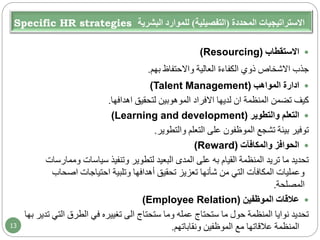 Specific HR strategies ‫المحددة‬ ‫االستراتيجيات‬(‫التفصيلية‬)‫البشرية‬ ‫للموارد‬
‫االستقطاب‬(Resourcing)
‫جذب‬‫االشخاص‬‫بهم‬ ‫واالحتفاظ‬ ‫العالية‬ ‫الكفاءة‬ ‫ذوي‬.
‫ادارة‬‫المواهب‬(Talent Management)
‫المنظمة‬ ‫تضمن‬ ‫كيف‬‫ان‬‫لديها‬‫االفراد‬‫لتحقيق‬ ‫الموهوبين‬‫اهدافها‬.
‫والتطوير‬ ‫التعلم‬(Learning and development)
‫والتطوير‬ ‫التعلم‬ ‫على‬ ‫الموظفون‬ ‫تشجع‬ ‫بيئة‬ ‫توفير‬.
‫والمكافآت‬ ‫الحوافز‬(Reward)
‫وم‬ ‫سياسات‬ ‫وتنفيذ‬ ‫لتطوير‬ ‫البعيد‬ ‫المدى‬ ‫على‬ ‫به‬ ‫القيام‬ ‫المنظمة‬ ‫تريد‬ ‫ما‬ ‫تحديد‬‫مارسات‬
‫احتياجات‬ ‫وتلبية‬ ‫أهدافها‬ ‫تحقيق‬ ‫تعزيز‬ ‫شأنها‬ ‫من‬ ‫التي‬ ‫المكافآت‬ ‫وعمليات‬‫اصح‬‫اب‬
‫المصلحة‬.
‫الموظفين‬ ‫عالقات‬(Employee Relation)
‫ستحتاج‬ ‫وما‬ ‫عمله‬ ‫ستحتاج‬ ‫ما‬ ‫حول‬ ‫المنظمة‬ ‫نوايا‬ ‫تحديد‬‫الى‬‫الت‬ ‫الطرق‬ ‫في‬ ‫تغييره‬‫تدير‬ ‫ي‬‫بها‬
‫ونقاباتهم‬ ‫الموظفين‬ ‫مع‬ ‫عالقاتها‬ ‫المنظمة‬.13
 