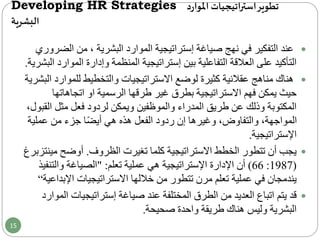 Developing HR Strategies ‫د‬‫ر‬‫املوا‬ ‫اتيجيات‬‫ر‬‫است‬‫تطوير‬
‫البشرية‬
‫ال‬ ‫من‬ ، ‫البشرية‬ ‫الموارد‬ ‫إستراتيجية‬ ‫صياغة‬ ‫نهج‬ ‫في‬ ‫التفكير‬ ‫عند‬‫ضروري‬
‫الم‬ ‫وإدارة‬ ‫المنظمة‬ ‫إستراتيجية‬ ‫بين‬ ‫التفاعلية‬ ‫العالقة‬ ‫على‬ ‫التأكيد‬‫البشرية‬ ‫وارد‬.
‫للموا‬ ‫والتخطيط‬ ‫االستراتيجيات‬ ‫لوضع‬ ‫كثيرة‬ ‫عقالنية‬ ‫مناهج‬ ‫هناك‬‫البشرية‬ ‫رد‬
‫فهم‬ ‫يمكن‬ ‫حيث‬‫االستراتيجية‬‫الرسمية‬ ‫طرقها‬ ‫غير‬ ‫بطرق‬‫او‬‫اتجاهاته‬‫ا‬
‫ال‬ ‫مثل‬ ‫فعل‬ ‫لردود‬ ‫ويمكن‬ ‫والموظفين‬ ‫المدراء‬ ‫طريق‬ ‫عن‬ ‫وذلك‬ ‫المكتوبة‬،‫قبول‬
‫عملي‬ ‫من‬ ‫جزء‬ ‫ا‬ً‫ض‬‫أي‬ ‫هي‬ ‫هذه‬ ‫الفعل‬ ‫ردود‬ ‫إن‬ ‫وغيرها‬ ،‫والتفاوض‬ ،‫المواجهة‬‫ة‬
‫اإلستراتيجية‬.
‫الظروف‬ ‫تغيرت‬ ‫كلما‬ ‫االستراتيجية‬ ‫الخطط‬ ‫تتطور‬ ‫أن‬ ‫يجب‬.‫أوضح‬‫م‬‫ينتزبرغ‬
(1987:66)‫تعلم‬ ‫عملية‬ ‫هي‬ ‫اإلستراتيجية‬ ‫اإلدارة‬ ‫أن‬" :‫والتن‬ ‫الصياغة‬‫فيذ‬
‫اإلب‬ ‫االستراتيجيات‬ ‫خاللها‬ ‫من‬ ‫تتطور‬ ‫مرن‬ ‫تعلم‬ ‫عملية‬ ‫في‬ ‫يندمجان‬‫داعية‬“
‫إستراتيجيات‬ ‫صياغة‬ ‫عند‬ ‫المختلفة‬ ‫الطرق‬ ‫من‬ ‫العديد‬ ‫اتباع‬ ‫يتم‬ ‫قد‬‫الموارد‬
‫صحيحة‬ ‫واحدة‬ ‫طريقة‬ ‫هناك‬ ‫وليس‬ ‫البشرية‬.
15
 