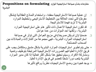 Propositions on formulating ‫مقترحات‬‫د‬‫ر‬‫املوا‬‫استراتيجية‬ ‫صياغة‬‫بشأن‬
‫البشرية‬
.1‫إن‬‫عملية‬‫صياغة‬‫االستراتيجية‬، ‫معقدة‬‫العقالنية‬ ‫النماذج‬ ‫واستخدام‬(‫بشكل‬
‫مفرط‬)‫ا‬ ‫وتخطيط‬ ‫االستراتيجي‬ ‫التخطيط‬ ‫بين‬ ‫العالقة‬ ‫تحدد‬ ‫التي‬‫لموارد‬
‫فهمنا‬ ‫تزيد‬ ‫ال‬ ‫البشرية‬‫لالستراتيجة‬.
.2‫قد‬‫استراتيجية‬ ‫تكون‬‫االعمال‬‫على‬ ‫هام‬ ‫تأثير‬ ‫ذات‬‫استراتيجية‬‫المو‬‫ارد‬
‫ولكنها‬ ، ‫البشرية‬‫من‬ ‫المؤثرات‬ ‫احد‬‫عدة‬‫عوامل‬
.3‫ا‬ً‫ي‬‫ضمن‬(‫ا‬ً‫ح‬‫صري‬ ‫يكن‬ ‫لم‬ ‫إن‬)‫ص‬ ‫في‬ ‫تؤثر‬ ‫التي‬ ‫العوامل‬ ‫مزيج‬ ‫في‬‫ياغة‬
‫والمبادال‬ ‫التنازالت‬ ‫من‬ ‫مجموعة‬ ‫فهي‬ ، ‫البشرية‬ ‫الموارد‬ ‫استراتيجيات‬‫بين‬ ‫ت‬
‫المصلحة‬ ‫أصحاب‬.
‫ومت‬ ‫متسق‬ ‫بشكل‬ ‫البشرية‬ ‫الموارد‬ ‫استراتيجيات‬ ‫تطوير‬ ‫يتم‬ ‫حتى‬‫على‬ ‫يجب‬ ‫كامل‬
‫الضرورات‬ ‫فهم‬ ‫العليا‬ ‫اإلدارة‬ ‫فريق‬‫اإلستراتيجية‬‫بتوظي‬ ‫المرتبطة‬‫وتنمية‬ ‫ف‬
‫االفراد‬ ‫ومشاركة‬.‫ا‬ ‫مدير‬ ‫كان‬ ‫إذا‬ ‫فعالية‬ ‫أكثر‬ ‫بشكل‬ ‫هذا‬ ‫تحقيق‬ ‫وسيتم‬‫لموارد‬
‫العليا‬ ‫اإلدارة‬ ‫فريق‬ ‫في‬ ‫كعضو‬ ‫ا‬ً‫ط‬‫نش‬ ً‫ا‬‫دور‬ ‫يلعب‬ ‫البشرية‬.
‫تأثيرها‬ ‫وواقع‬ ً‫ا‬‫نظري‬ ‫االستراتيجيات‬ ‫وضع‬ ‫بين‬ ‫فجوة‬ ‫يوجد‬
16
 