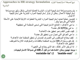 Approaches to HR strategy formulation ‫استراتيجية‬ ‫لصيغة‬ ‫نهج‬‫د‬‫ر‬‫املوا‬
‫البشرية‬
‫وث‬ ‫بشكل‬ ‫تتماشى‬ ‫كعملية‬ ‫البشرية‬ ‫الموارد‬ ‫استراتيجية‬ ‫صياغة‬ ‫وضع‬ ‫يتم‬‫صياغة‬ ‫مع‬ ‫يق‬
‫إستراتيجية‬‫األعمال‬.‫تؤثر‬ ‫أن‬ ‫يمكن‬‫إستراتيجية‬‫على‬ ‫البشرية‬ ‫الموارد‬‫إست‬‫راتيجية‬
‫االعمال‬.
‫البشرية‬ ‫الموارد‬ ‫استراتيجية‬ ‫تحديد‬ ‫عملية‬ ‫تتضمن‬‫الخطوات‬‫االولية‬‫لإلجاب‬‫ة‬‫األسئلة‬ ‫على‬
‫التي‬ ‫التالية‬‫بيكر‬ ‫طرحها‬:
.1‫األهداف‬ ‫هي‬ ‫ما‬/‫تحقيقها؟‬ ‫الى‬ ‫المنظمة‬ ‫تسعى‬ ‫التي‬ ‫االستراتيجية‬ ‫النتائج‬
.2‫هي‬ ‫ما‬KPDs‫هدف؟‬ ‫لكل‬
.3‫األهداف؟‬ ‫هذه‬ ‫تحقيق‬ ‫نحو‬ ‫التقدم‬ ‫نقيس‬ ‫كيف‬
.4‫هدف؟‬ ‫كل‬ ‫تحقيق‬ ‫دون‬ ‫تحول‬ ‫التي‬ ‫العوائق‬ ‫هي‬ ‫ما‬
.5‫األهداف؟‬ ‫هذه‬ ‫المنظمة‬ ‫تحقق‬ ‫أن‬ ‫لضمان‬ ‫التصرف‬ ‫إلى‬ ‫الموظفون‬ ‫يحتاج‬ ‫كيف‬
.6‫الـ‬ ‫وحدة‬ ‫تقوم‬ ‫هل‬HR‫للموظف‬ ‫الالزمة‬ ‫والسلوكيات‬ ‫بالكفاءات‬ ‫المنظمة‬ ‫بتزويد‬
‫األهداف؟‬ ‫هذه‬ ‫لتحقيق‬
.7‫التغيير‬ ‫إلى‬ ‫يحتاج‬ ‫الذي‬ ‫فما‬ ، ‫كذلك‬ ‫األمر‬ ‫يكن‬ ‫لم‬ ‫إذا‬‫؟‬
‫نهجين‬ ‫يوجد‬‫قبل‬ ‫من‬ ‫اعتمادهما‬ ‫يمكن‬‫الـ‬HR‫في‬‫االستراتيجيات‬ ‫صياغة‬:
(1'inside-out’2)'outside-in’
18
 