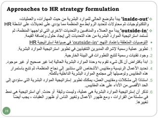 Approaches to HR strategy formulation
'inside-out'‫الحالي‬ ‫بالوضع‬ ‫يبدأ‬‫للموارد‬‫من‬ ‫البشرية‬‫حيث‬،‫والعمليات‬ ،‫المهارات‬
‫والتكنولوجيات‬‫ثم‬‫محاوالت‬‫على‬ ‫تعديالت‬ ‫على‬ ‫يؤدي‬ ‫مما‬ ‫المنظمة‬ ‫مع‬ ‫الروابط‬ ‫لتحديد‬‫ان‬‫شطة‬HR
'outside-in‘‫مع‬ ‫يبدأ‬‫العمالء‬‫ث‬ ،‫المنظمة‬ ‫تواجهها‬ ‫التي‬ ‫االخرى‬ ‫والتحديات‬ ‫والمنافسين‬‫م‬
‫البشرية‬ ‫الموارد‬ ‫استراتيجية‬ ‫تستمد‬‫من‬‫إلى‬ ‫التحديات‬ ‫هذه‬‫إيجاد‬‫حلول‬‫القيمة‬ ‫وإضافة‬.
‫المتعلقة‬ ‫التوصيات‬‫النهج‬ ‫باعتماد‬'outside-in‘‫استراتيجية‬ ‫صياغة‬ ‫في‬HR
.1‫الموار‬ ‫استراتيجية‬ ‫تطوير‬ ‫في‬ ‫التنفيذيين‬ ‫المديرين‬ ‫إلشراك‬ ‫رسمية‬ ‫عملية‬ ‫تطوير‬‫البشرية‬ ‫د‬.
.2‫رسمية‬ ‫تقنيات‬ ‫وجود‬‫البيئة‬ ‫في‬ ‫التطورات‬ ‫لتتبع‬‫الخارجية‬.
.3‫به‬ ‫تقوم‬ ‫شيء‬ ‫كل‬ ‫أن‬ ‫بافتراض‬ ‫ابدأ‬‫وحدة‬‫غي‬ ‫أو‬ ‫صحيح‬ ‫غير‬ ‫إما‬ ‫الحالية‬ ‫البشرية‬ ‫الموارد‬‫موجود‬ ‫ر‬.
.4‫ومقاييس‬ ‫الرئيسية‬ ‫األعمال‬ ‫تحديد‬‫ستشير‬ ‫التي‬ ‫األشخاص‬‫نجاح‬ ‫إلى‬،‫المنظمة‬‫تت‬ ‫ثم‬‫بع‬‫باستمرار‬
‫وتوصيلها‬ ‫المقاييس‬ ‫هذه‬‫بأكمله‬ ‫الداخلية‬ ‫البشرية‬ ‫الموارد‬ ‫مجتمع‬ ‫إلى‬.
.5‫ومقاييس‬ ‫مشكالت‬ ‫إلى‬ ‫ًا‬‫د‬‫استنا‬،‫العمل‬‫تطوير‬ ‫يمكنك‬‫إستراتيجية‬‫ا‬ ‫البشرية‬ ‫الموارد‬‫إلى‬ ‫ستؤدي‬ ‫لتي‬
‫المقاييس‬ ‫هذه‬ ‫على‬ ‫األداء‬ ‫من‬ ‫األقصى‬ ‫الحد‬.
.6‫أن‬ ‫تذكر‬‫إستراتيجية‬‫هي‬ ‫البشرية‬ ‫الموارد‬،‫عملية‬‫وثيقة‬ ‫وليست‬‫أو‬‫حدث‬.‫استراتي‬ ‫أي‬‫نمط‬ ‫هي‬ ‫جية‬
ً‫ض‬‫أي‬ ‫يجب‬ ، ‫العقبات‬ ‫ظهور‬ ‫أو‬ ‫الناس‬ ‫وتغيير‬ ‫األعمال‬ ‫ظهور‬ ‫ومع‬ ، ‫القرارات‬ ‫من‬ ‫سلسلة‬ ‫في‬‫ا‬
‫تغييرها‬.
19
 