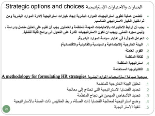 Strategic options and choices ‫اتيجية‬‫ر‬‫اإلست‬ ‫ات‬‫ر‬‫واالختيا‬ ‫ات‬‫ر‬‫الخيا‬
‫ال‬ ‫الموارد‬ ‫إلدارة‬ ‫استراتيجية‬ ‫خيارات‬ ‫إيجاد‬ ‫البشرية‬ ‫الموارد‬ ‫استراتيجيات‬ ‫تطوير‬ ‫عملية‬ ‫تتضمن‬‫ومن‬ ‫بشرية‬
‫ثم‬‫المناسب‬ ‫االستراتيجي‬ ‫الخيار‬ ‫اختيار‬.
‫يجب‬‫المهمة‬ ‫باالحتياجات‬ ‫االختيارات‬ ‫ترتبط‬ ‫أن‬‫والعاملين‬ ‫للمنظمة‬.‫مفص‬ ‫تحليل‬ ‫على‬ ‫تقوم‬ ‫أن‬ ‫يجب‬، ‫ودراسة‬ ‫ل‬
‫مجرد‬ ‫وليس‬‫التمني‬.‫ويجب‬‫ان‬‫التحول‬ ‫على‬ ‫قادرة‬ ‫االستراتيجيات‬ ‫تكون‬‫الى‬‫للتنفيذ‬ ‫قابلة‬ ‫برامج‬.
‫العوامل‬‫المؤثرة‬‫البشرية‬ ‫الموارد‬ ‫سياسة‬ ‫اختيار‬ ‫في‬:
.1‫البيئة‬‫الخارجية‬(‫واالقتصادية‬ ‫والقانونية‬ ‫والسياسية‬ ‫االجتماعية‬)
.2‫العاملة‬ ‫القوى‬
.3‫المنظمة‬ ‫ثقافة‬
.4‫المنظمة‬ ‫استراتيجية‬
.5‫المستخدمة‬ ‫التكنولوجيا‬
.1‫للمنظمة‬ ‫الخارجية‬ ‫البيئة‬ ‫تحليل‬
.2‫معالجة‬ ‫إلى‬ ‫تحتاج‬ ‫التي‬ ‫االستراتيجية‬ ‫القضايا‬ ‫تحديد‬
.3‫المنظمة‬ ‫نجاح‬ ‫في‬ ‫المهمين‬ ‫األشخاص‬ ‫تحديد‬
.4‫باالس‬ ‫الصلة‬ ‫ذات‬ ‫المقاييس‬ ‫ربط‬ ،‫الصلة‬ ‫ذات‬ ‫القضايا‬ ‫لمعالجة‬ ‫استراتيجية‬ ‫وضع‬‫تراتيجية‬
.5‫االستراتيجية‬ ‫تنفيذ‬
‫البشرية‬ ‫د‬‫ر‬‫املوا‬ ‫استراتيجيات‬ ‫صياغة‬ ‫منهجية‬A methodology for formulating HR strategies
20
 