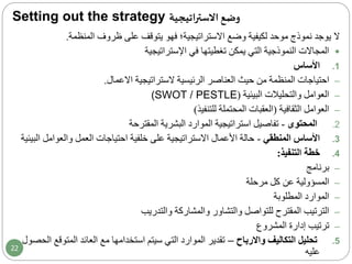 Setting out the strategy ‫اتيجية‬‫ر‬‫االست‬ ‫وضع‬
‫ال‬‫المنظمة‬ ‫ظروف‬ ‫على‬ ‫يتوقف‬ ‫فهو‬ ‫االستراتيجية‬ ‫وضع‬ ‫لكيفية‬ ‫موحد‬ ‫نموذج‬ ‫يوجد‬.
‫اإلستراتيجية‬ ‫في‬ ‫تغطيتها‬ ‫يمكن‬ ‫التي‬ ‫النموذجية‬ ‫المجاالت‬
.1‫األساس‬
–‫احتياجات‬‫االعمال‬ ‫الستراتيجية‬ ‫الرئيسية‬ ‫العناصر‬ ‫حيث‬ ‫من‬ ‫المنظمة‬.
–‫البيئية‬ ‫والتحليالت‬ ‫العوامل‬((SWOT / PESTLE
–‫الثقافية‬ ‫العوامل‬(‫للتنفيذ‬ ‫المحتملة‬ ‫العقبات‬)
.2‫المحتوى‬-‫البشرية‬ ‫الموارد‬ ‫استراتيجية‬ ‫تفاصيل‬‫المقترحة‬
.3‫المنطقي‬ ‫األساس‬-‫والعوامل‬ ‫العمل‬ ‫احتياجات‬ ‫خلفية‬ ‫على‬ ‫االستراتيجية‬ ‫األعمال‬ ‫حالة‬‫البيئية‬
.4‫خطة‬‫التنفيذ‬:
–‫برنامج‬
–‫مرحلة‬ ‫كل‬ ‫عن‬ ‫المسؤولية‬
–‫المطلوبة‬ ‫الموارد‬
–‫والتدريب‬ ‫والمشاركة‬ ‫والتشاور‬ ‫للتواصل‬ ‫المقترح‬ ‫الترتيب‬
–‫إدارة‬ ‫ترتيب‬‫المشروع‬
.5‫تحليل‬‫واالرباح‬ ‫التكاليف‬–‫المتو‬ ‫العائد‬ ‫مع‬ ‫استخدامها‬ ‫سيتم‬ ‫التي‬ ‫الموارد‬ ‫تقدير‬‫الحصول‬ ‫قع‬
‫عليه‬22
 