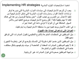 Implementing HR strategies ‫البشرية‬ ‫د‬‫ر‬‫املوا‬ ‫اتيجيات‬‫ر‬‫است‬ ‫تنفيذ‬
.5‫بدو‬ ‫التي‬ ‫البشرية‬ ‫الموارد‬ ‫سياسات‬ ‫إلى‬ ‫االستراتيجيات‬ ‫ترجم‬ُ‫ت‬ ‫أن‬ ‫يجب‬‫توفر‬ ‫رها‬
‫التخاذ‬ ‫إرشادات‬‫اإلستراتيجي‬ ‫تمكن‬ ‫التي‬ ‫البشرية‬ ‫الموارد‬ ‫وممارسات‬ ‫القرار‬‫من‬ ‫ة‬
‫االعمال‬ ‫تنفيذ‬.‫تجنب‬ ‫الضروري‬ ‫من‬‫القول‬:"‫إلى‬ ‫هنا‬ ‫من‬ ‫للوصول‬ ‫بحاجة‬ ‫نحن‬‫هناك‬
‫ذلك‬ ‫بكيفية‬ ‫نهتم‬ ‫ال‬ ‫لكننا‬."‫التنفيذ‬ ‫موضع‬ ‫االستراتيجيات‬ ‫وضع‬ ‫لكن‬‫باألمر‬ ‫ليس‬
‫السهل‬.‫أن‬ ‫هي‬ ‫المشكلة‬‫النوايا‬‫إجراء‬ ‫اتخاذ‬ ‫إلى‬ ‫ا‬ً‫م‬‫دائ‬ ‫تؤدي‬ ‫ال‬.
.6‫تنفي‬ ‫يتم‬ ‫وما‬ ‫االستراتيجية‬ ‫ستحققه‬ ‫ما‬ ‫بين‬ ‫فجوة‬ ‫يوجد‬ ‫األحيان‬ ‫اغلب‬ ‫في‬‫ذه‬
‫إحداث‬ ‫في‬ ‫تساهم‬ ‫التي‬ ‫العوامل‬‫الفجوة‬ ‫هذه‬:
.1‫المنظمات‬ ‫في‬ ‫الموظفين‬ ‫ميل‬‫المتنوعة‬(‫التنظيمي‬ ‫التنوع‬)‫المبادرات‬ ‫لقبول‬‫التي‬‫تتوافق‬
‫فقط‬ ‫معهم‬.
.2‫إلى‬ ‫طويلة‬ ‫لفترة‬ ‫خدموا‬ ‫الذين‬ ‫الموظفين‬ ‫ميل‬‫التمسك‬‫بالوضع‬‫الراهن‬( .‫مقاوم‬‫التغيير‬ ‫ة‬)
.3‫بشكل‬ ‫فهمهم‬ ‫يتم‬ ‫سوف‬ ‫أو‬ ‫الغامضة‬ ‫أو‬ ‫المعقدة‬ ‫المبادرات‬ ‫الموظفون‬ ‫يفهم‬ ‫ال‬ ‫قد‬‫م‬،‫ختلف‬
‫الكبيرة‬ ‫المنظمات‬ ‫في‬ ‫خاصة‬‫والمتنوعة‬.
.4‫في‬ ‫صعوبة‬ ‫الموظفين‬ ‫مواجهة‬‫غير‬ ‫المبادرات‬ ‫قبول‬‫الروتينية‬.
23
 