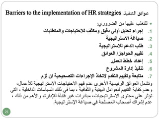 Barriers to the implementation of HR strategies ‫التنفيذ‬ ‫عوائق‬
‫من‬ ‫عليها‬ ‫للتغلب‬‫الضروري‬:
.1‫إجراء‬‫أولي‬ ‫تحليل‬‫ومكثف‬ ‫دقيق‬‫لالحتياجات‬‫والمتطلبات‬
.2‫صياغة‬‫االستراتيجية‬
.3‫طلب‬‫لالستراتيجية‬ ‫الدعم‬
.4‫الحواجز‬ ‫تقييم‬/‫العوائق‬
.5‫إعداد‬‫خطط‬‫العمل‬.
.6‫تنفيذ‬‫المشروع‬ ‫إدارة‬
.7‫متابعة‬‫التقدم‬ ‫وتقييم‬‫التخاذ‬‫اإلجراءات‬‫لزم‬ ‫ان‬ ‫التصحيحية‬
‫وتشمل‬‫العوائق‬‫االحتياجات‬ ‫فهم‬ ‫عدم‬ ‫األخرى‬ ‫الرئيسية‬‫ل‬ ‫اإلستراتيجية‬،‫ألعمال‬
‫السياس‬ ‫ذلك‬ ‫في‬ ‫بما‬ ، ‫والثقافية‬ ‫البيئية‬ ‫للعوامل‬ ‫التقييم‬ ‫كفاية‬ ‫وعدم‬‫التي‬ ، ‫الداخلية‬ ‫ات‬
‫محتوى‬ ‫على‬ ‫تؤثر‬،‫االستراتيجيات‬‫قابلة‬ ‫غير‬ ‫مبادرات‬‫واألهم‬ ،‫لإلدارة‬‫من‬، ‫ذلك‬
‫اإلستراتيجية‬ ‫صياغة‬ ‫في‬ ‫المصلحة‬ ‫أصحاب‬ ‫إشراك‬ ‫عدم‬.
25
 